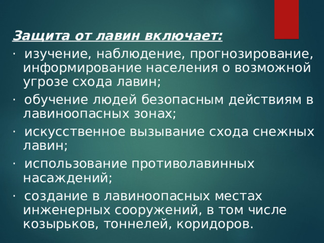 Защита от лавин включает: ·  изучение, наблюдение, прогнозирование, информирование населения о возможной угрозе схода лавин; ·  обучение людей безопасным действиям в лавиноопасных зонах; ·  искусственное вызывание схода снежных лавин; ·  использование противолавинных насаждений; ·  создание в лавиноопасных местах инженерных сооружений, в том числе козырьков, тоннелей, коридоров.