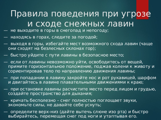 Правила поведения при угрозе и сходе снежных лавин —  не выходите в горы в снегопад и непогоду; —  находясь в горах, следите за погодой; —  выходя в горы, избегайте мест возможного схода лавин (чаще они сходят на безлесных склонах гор); —  быстро уйдите с пути лавины в безопасное место; —  если от лавины невозможно уйти, освободитесь от вещей, примите горизонтальное положение, поджав колени к животу и сориентировав тело по направлению движения лавины; —  при попадании в лавину закройте нос и рот рукавицей, шарфом и двигайтесь в лавине плавательными движениями к краю; —  при остановке лавины расчистите место перед лицом и грудью, создайте пространство для дыхания; —  кричать бесполезно – снег полностью поглощает звуки, экономьте силы, не давайте себе уснуть; —  определите верх-низ (дайте вытечь слюне изо рта) и быстро выбирайтесь, перемещая снег под ноги и утаптывая его.