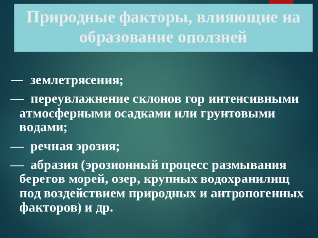 Природные факторы, влияющие на образование оползней —   землетрясения; —  переувлажнение склонов гор интенсивными атмосферными осадками или грунтовыми водами; —  речная эрозия; —  абразия (эрозионный процесс размывания берегов морей, озер, крупных водохранилищ под воздействием природных и антропогенных факторов) и др.