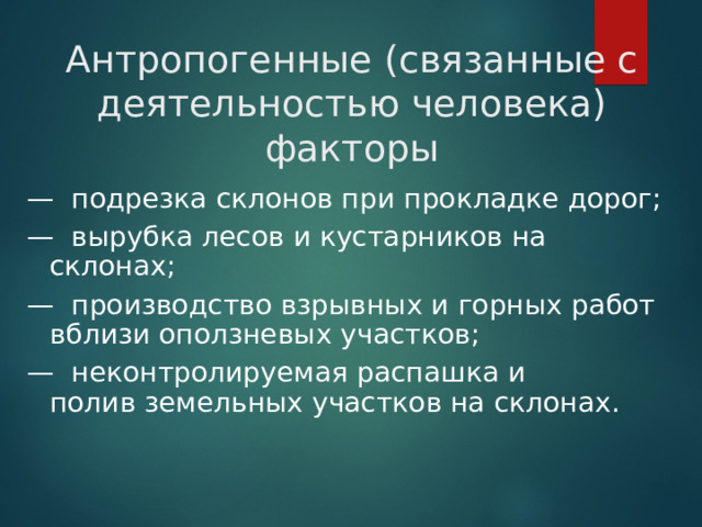 Антропогенные (связанные с деятельностью человека) факторы —  подрезка склонов при прокладке дорог; —  вырубка лесов и кустарников на склонах; —  производство взрывных и горных работ вблизи оползневых участков; —  неконтролируемая распашка и полив земельных участков на склонах.