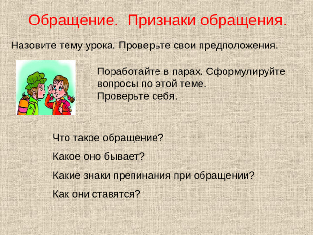 Обращение. Признаки обращения. Назовите тему урока. Проверьте свои предположения. Поработайте в парах. Сформулируйте вопросы по этой теме. Проверьте себя. Что такое обращение? Какое оно бывает? Какие знаки препинания при обращении? Как они ставятся?