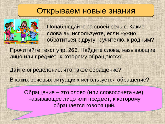 Открываем новые знания Понаблюдайте за своей речью. Какие слова вы используете, если нужно обратиться к другу, к учителю, к родным? Прочитайте текст упр. 266. Найдите слова, называющие лицо или предмет, к которому обращаются. Дайте определение: что такое обращение? В каких речевых ситуациях используется обращение? Обращение – это слово (или словосочетание), называющее лицо или предмет, к которому обращается говорящий. Сравните ваше предположение с текстом определения.