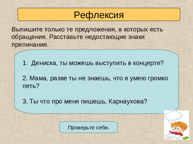 Рефлексия Выпишите только те предложения, в которых есть обращения. Расставьте недостающие знаки препинания. 1. Дениска ты можешь выступить в концерте? 2. Дениска не хотел выступить в концерте. 3. Мама не знала, что я умею громко петь. 4. Мама разве ты не знаешь, что я умею громко петь? 5. Ты что про меня пишешь Карнаухова? 6. Брюквин постоянно мешал Карнауховой. 1. Дениска, ты можешь выступить в концерте?  Мама, разве ты не знаешь, что я умею громко петь? 3. Ты что про меня пишешь, Карнаухова? Проверьте себя.