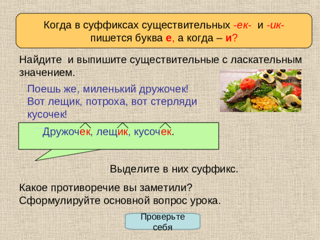 Когда в суффиксах существительных - ек - и - ик - пишется буква  е , а когда –  и ? Определяем проблему урока Найдите и выпишите существительные с ласкательным значением. Поешь же, миленький дружочек! Вот лещик, потроха, вот стерляди кусочек!  Дружоч ек , лещ ик ,  кусоч ек .  Дружочек, лещик, кусочек Выделите в них суффикс. Какое противоречие вы заметили? Сформулируйте основной вопрос урока. Проверьте себя