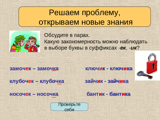 Решаем проблему,  открываем новые знания Обсудите в парах. Какую закономерность можно наблюдать в выборе буквы в суффиксах - ек , - ик ? замочек – замочка ключик - ключика  клубочек – клубочка зайчик - зайчика  носочек – носочка бантик - бантика замоч е к – замочка ключ и к - ключ и ка  клубоч е к – клубочка зайч и к - зайч и ка  носоч е к – носочка бант и к - бант и ка Проверьте себя