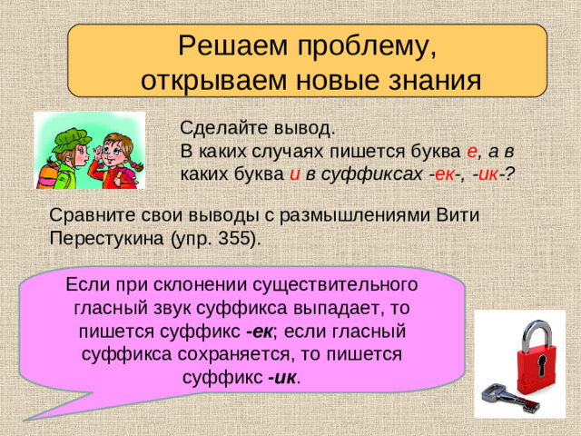 Решаем проблему,  открываем новые знания Сделайте вывод. В каких случаях пишется буква е , а в каких  буква и в суффиксах - ек -, - ик -? Сравните свои выводы с размышлениями Вити Перестукина (упр. 355). Если при склонении существительного гласный звук суффикса выпадает, то пишется суффикс -ек ; если гласный суффикса сохраняется, то пишется суффикс -ик . Проверьте себя