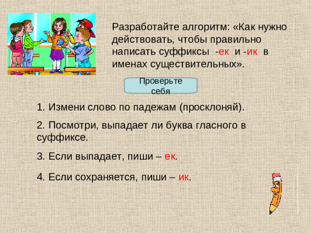 Разработайте алгоритм: «Как нужно действовать, чтобы правильно написать суффиксы - ек и - ик в именах существительных». Проверьте себя 1. Измени слово по падежам (просклоняй). 2. Посмотри, выпадает ли буква гласного в суффиксе. 3. Если выпадает, пиши – ек . 4. Если сохраняется, пиши – ик .