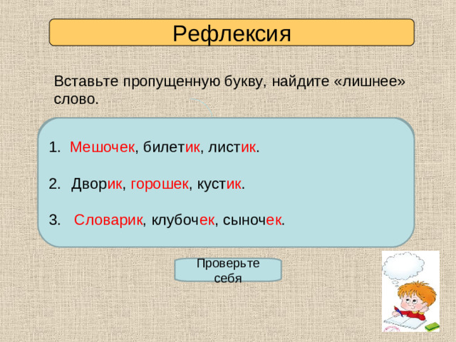 Рефлексия Вставьте пропущенную букву, найдите «лишнее» слово. Мешоч…к, билет…к, лист…к. 1. Мешочек , билет ик , лист ик . 2. Двор…к, горош…к, куст…к. 3. Словар…к, клубоч…к, сыноч…к. Двор ик , горошек , куст ик . 3. Словарик , клубоч ек , сыноч ек . Проверьте себя