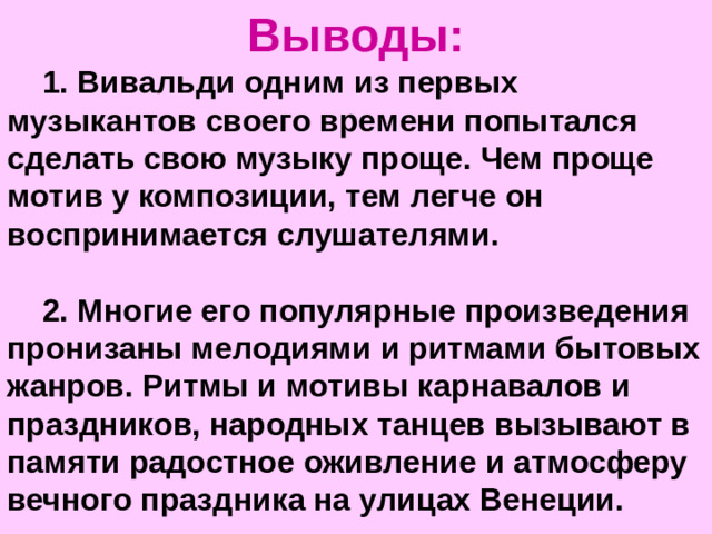 Выводы: 1. Вивальди одним из первых музыкантов своего времени попытался сделать свою музыку проще. Чем проще мотив у композиции, тем легче он воспринимается слушателями.  2. Многие его популярные произведения пронизаны мелодиями и ритмами бытовых жанров. Ритмы и мотивы карнавалов и праздников, народных танцев вызывают в памяти радостное оживление и атмосферу вечного праздника на улицах Венеции.