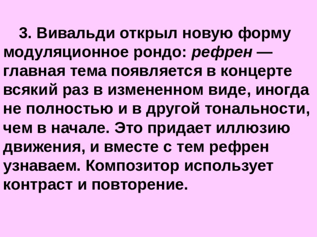 3. Вивальди открыл новую форму модуляционное рондо: рефрен — главная тема появляется в концерте всякий раз в измененном виде, иногда не полностью и в другой тональности, чем в начале. Это придает иллюзию движения, и вместе с тем рефрен узнаваем. Композитор использует контраст и повторение.