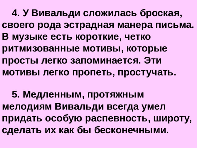 4. У Вивальди сложилась броская, своего рода эстрадная манера письма. В музыке есть короткие, четко ритмизованные мотивы, которые просты легко запоминается. Эти мотивы легко пропеть, простучать.  5. Медленным, протяжным мелодиям Вивальди всегда умел придать особую распевность, широту, сделать их как бы бесконечными.