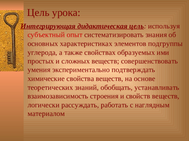 Цель  урока: Интегрирующая дидактическая цель : используя субъектный опыт систематизировать знания об основных характеристиках элементов подгруппы углерода, а также свойствах образуемых ими простых и сложных веществ; совершенствовать умения экспериментально подтверждать химические свойства веществ, на основе теоретических знаний, обобщать, устанавливать взаимозависимость строения и свойств веществ, логически рассуждать, работать с наглядным материалом