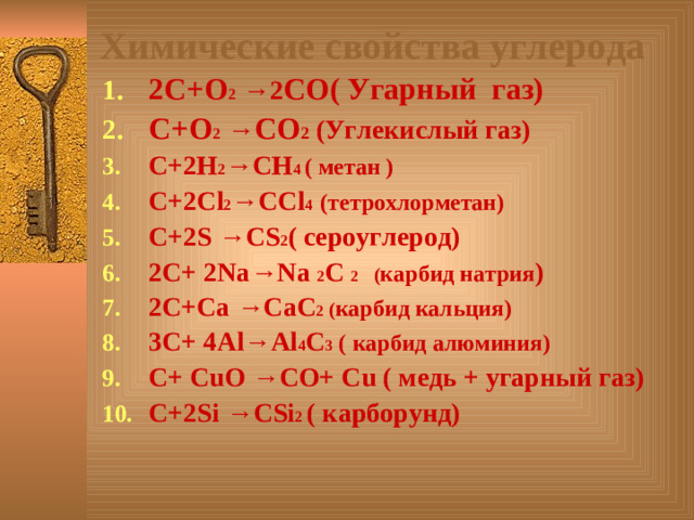 Химические свойства углерода 2С+О 2  →2 СО( Угарный газ) С+О 2  → СО 2 (Углекислый газ) С+2Н 2 →СН 4 ( метан ) С+2С l 2 → CCl 4  (тетрохлорметан) С+ 2S → CS 2 ( сероуглерод) 2 С+ 2Na → Na 2 C 2 ( карбид натрия ) 2 С+ Ca → CaC 2 ( карбид кальция ) 3С+ 4 А l → Al 4 C 3 ( карбид алюминия) С+ С u О  →СО+ С u ( медь + угарный газ) С+ 2Si → CSi 2 ( карборунд )