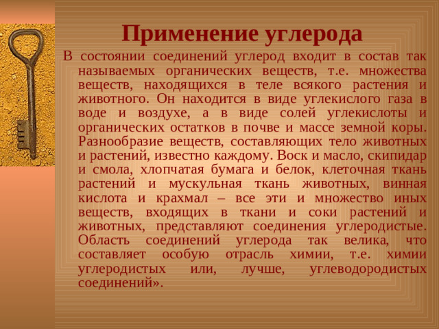 Применение углерода  В состоянии соединений углерод входит в состав так называемых органических веществ, т.е. множества веществ, находящихся в теле всякого растения и животного. Он находится в виде углекислого газа в воде и воздухе, а в виде солей углекислоты и органических остатков в почве и массе земной коры. Разнообразие веществ, составляющих тело животных и растений, известно каждому. Воск и масло, скипидар и смола, хлопчатая бумага и белок, клеточная ткань растений и мускульная ткань животных, винная кислота и крахмал – все эти и множество иных веществ, входящих в ткани и соки растений и животных, представляют соединения углеродистые. Область соединений углерода так велика, что составляет особую отрасль химии, т.е. химии углеродистых или, лучше, углеводородистых соединений».