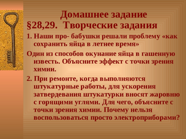 Домашнее задание § 28,29. Творческие задания 1. Наши про- бабушки решали проблему «как сохранить яйца в летнее время» Один из способов окунание яйца в гашенную известь. Объясните эффект с точки зрения химии. 2. При ремонте, когда выполняются штукатурные работы, для ускорения затвердевания штукатурки вносят жаровню с горящими углями. Для чего, объясните с точки зрения химии. Почему нельзя воспользоваться просто электроприборами?