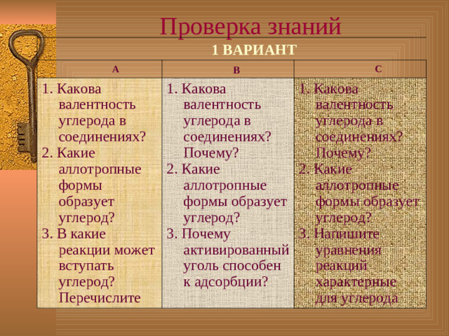 Проверка  знаний  1 ВАРИАНТ  А  В 1. Какова валентность углерода в соединениях? 2. Какие аллотропные формы образует углерод? 3. В какие реакции может вступать углерод? Перечислите  С 1. Какова валентность углерода в соединениях? Почему? 2. Какие аллотропные формы образует углерод? 3. Почему активированный уголь способен к адсорбции? 1. Какова валентность углерода в соединениях? Почему? 2. Какие аллотропные формы образует углерод? 3. Напишите уравнения реакций характерные для углерода