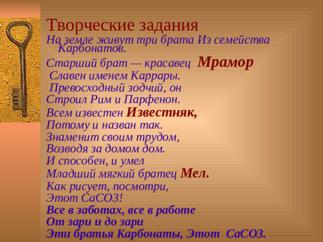 Творческие задания На земле живут три брата Из семейства Карбонатов. Старший брат — красавец Мрамор  Славен именем Каррары.  Превосходный зодчий, он Строил Рим и Парфенон. Всем известен Известняк, Потому и назван так. Знаменит своим трудом, Возводя за домом дом. И способен, и умел Младший мягкий братец Мел. Как рисует, посмотри, Этот СаСО3! Все в заботах, все в работе От зари и до зари Эти братья Карбонаты,  Этот СаСО3.