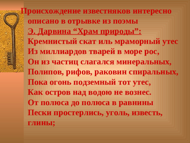 Происхождение известняков интересно описано в отрывке из поэмы  Э. Дарвина “Храм природы”:  Кремнистый скат иль мраморный утес  Из миллиардов тварей в море рос,  Он из частиц слагался минеральных,  Полипов, рифов, раковин спиральных,  Пока огонь подземный тот утес,  Как остров над водою не вознес.  От полюса до полюса в равнины  Пески простерлись, уголь, известь, глины;