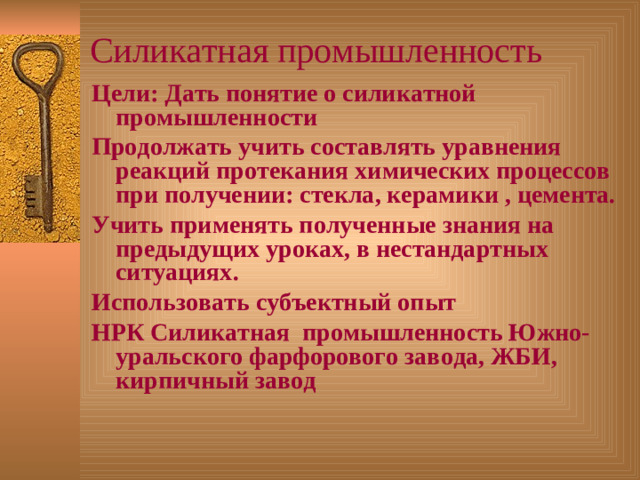 Силикатная промышленность Цели: Дать понятие о силикатной промышленности Продолжать учить составлять уравнения реакций протекания химических процессов при получении: стекла, керамики , цемента. Учить применять полученные знания на предыдущих уроках, в нестандартных ситуациях. Использовать субъектный опыт НРК Силикатная промышленность Южно- уральского фарфорового завода, ЖБИ, кирпичный завод