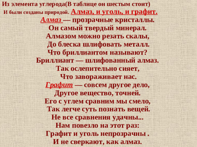 Из элемента углерода(В таблице он шестым стоит)  И были созданы природой.  Алмаз, и уголь, и графит. Алмаз — прозрачные кристаллы. Он самый твердый минерал. Алмазом можно резать скалы, До блеска шлифовать металл. Что бриллиантом называют? Бриллиант — шлифованный алмаз. Так ослепительно сияет, Что завораживает нас. Графит  — совсем другое дело, Другое вещество, точней. Его с углем сравним мы смело, Так легче суть познать вещей. Не все сравнения удачны... Нам повезло на этот раз: Графит и уголь непрозрачны . И не сверкают, как алмаз.