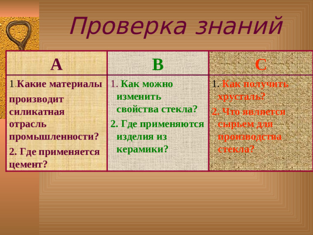 Проверка знаний А В 1 . Какие  материалы п роизводит  силикатная отрасль промышленности? 2. Где применяется цемент? С 1. Как можно изменить свойства стекла? 2. Где применяются изделия из керамики? 1. Как получить хрусталь? 2. Что является сырьем для производства стекла?