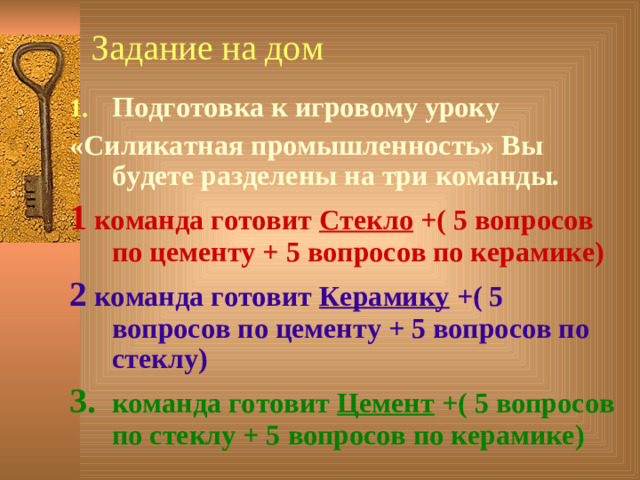 Задание на дом Подготовка к игровому уроку «Силикатная промышленность» Вы будете разделены на три команды. 1 команда готовит Стекло +( 5 вопросов по цементу + 5 вопросов по керамике) 2 команда готовит Керамику +( 5 вопросов по цементу + 5 вопросов по стеклу) 3. команда готовит Цемент +( 5 вопросов по стеклу + 5 вопросов по керамике)