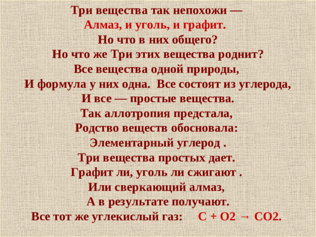 Три вещества так непохожи — Алмаз, и уголь, и графит.  Но что в них общего?  Но что же Три этих вещества роднит? Все вещества одной природы,  И формула у них одна. Все состоят из углерода,  И все — простые вещества. Так аллотропия предстала, Родство веществ обосновала: Элементарный углерод . Три вещества простых дает. Графит ли, уголь ли сжигают . Или сверкающий алмаз, А в результате получают. Все тот же углекислый газ: С + О2 → СО2.