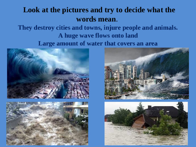 Look at the pictures and try to decide what the words mean .  They destroy cities and towns, injure people and animals.  A huge wave flows onto land  Large amount of water that covers an area