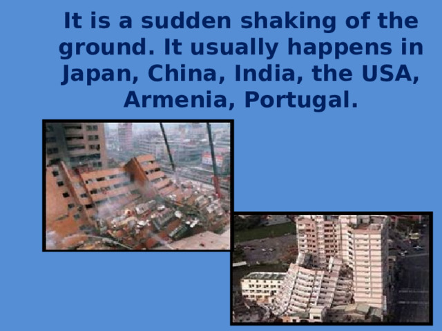 It is a sudden shaking of the ground. It usually happens in Japan, China, India, the USA, Armenia, Portugal.