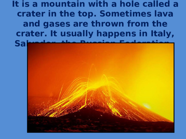 It is a mountain with a hole called a crater in the top. Sometimes lava and gases are thrown from the crater. It usually happens in Italy, Salvador, the Russian Federation.