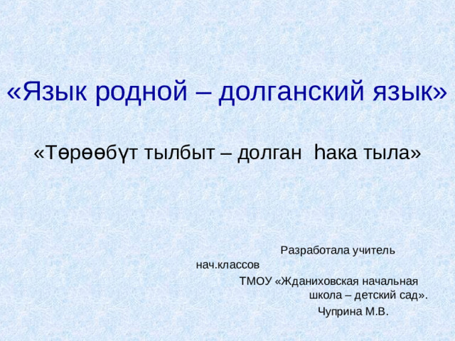 «Язык родной – долганский язык» «Т ө р өө б ү т тылбыт – долган һ ака тыла»  Разработала учитель нач.классов  ТМОУ «Жданиховская начальная школа – детский сад».  Чуприна М.В.