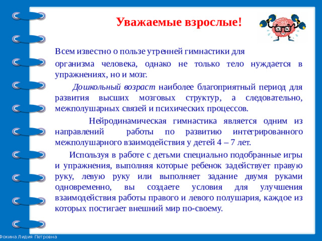 Уважаемые взрослые!  Всем известно о пользе утренней гимнастики для организма человека, однако не только тело нуждается в упражнениях, но и мозг.  Дошкольный возраст наиболее благоприятный период для развития высших мозговых структур, а следовательно, межполушарных связей и психических процессов.  Нейродинамическая гимнастика является одним из направлений работы по развитию интегрированного межполушарного взаимодействия у детей 4 – 7 лет.  Используя в работе с детьми специально подобранные игры и упражнения, выполняя которые ребенок задействует правую руку, левую руку или выполняет задание двумя руками одновременно, вы создаете условия для улучшения взаимодействия работы правого и левого полушария, каждое из которых постигает внешний мир по-своему.