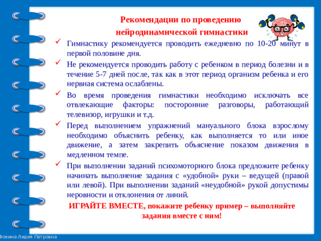 Рекомендации по проведению нейродинамической гимнастики Гимнастику рекомендуется проводить ежедневно по 10-20 минут в первой половине дня. Не рекомендуется проводить работу с ребенком в период болезни и в течение 5-7 дней после, так как в этот период организм ребенка и его нервная система ослаблены. Во время проведения гимнастики необходимо исключать все отвлекающие факторы: посторонние разговоры, работающий телевизор, игрушки и т.д. Перед выполнением упражнений мануального блока взрослому необходимо объяснить ребенку, как выполняется то или иное движение, а затем закрепить объяснение показом движения в медленном темпе. При выполнении заданий психомоторного блока предложите ребенку начинать выполнение задания с «удобной» руки – ведущей (правой или левой). При выполнении заданий «неудобной» рукой допустимы неровности и отклонения от линий. ИГРАЙТЕ ВМЕСТЕ, покажите ребенку пример – выполняйте задания вместе с ним!
