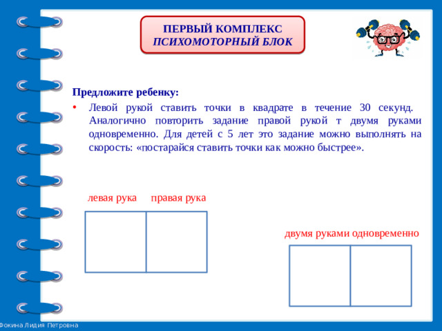 ПЕРВЫЙ КОМПЛЕКС ПСИХОМОТОРНЫЙ БЛОК Предложите ребенку: Левой рукой ставить точки в квадрате в течение 30 секунд. Аналогично повторить задание правой рукой т двумя руками одновременно. Для детей с 5 лет это задание можно выполнять на скорость: «постарайся ставить точки как можно быстрее».  левая рука правая рука двумя руками одновременно