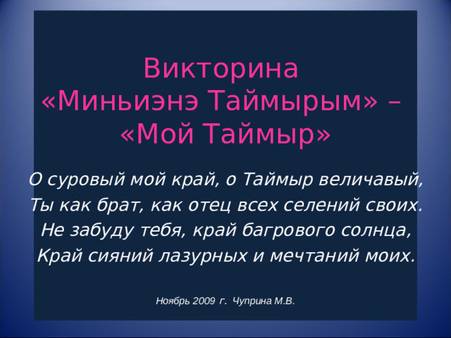 Викторина  «Миньиэнэ Таймырым» –  «Мой Таймыр»       О суровый мой край, о Таймыр величавый, Ты как брат, как отец всех селений своих. Не забуду тебя, край багрового солнца, Край сияний лазурных и мечтаний моих.  Ноябрь 2009 г. Чуприна М.В.