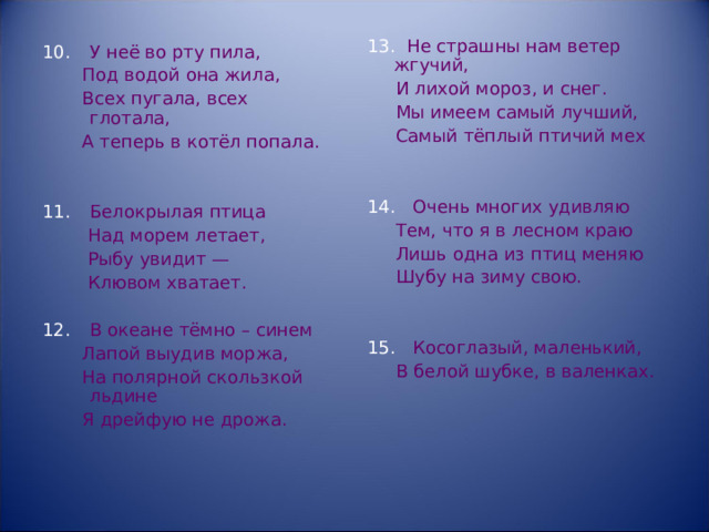 Не страшны нам ветер жгучий,  И лихой мороз, и снег.  Мы имеем самый лучший,  Самый тёплый птичий мех  Очень многих удивляю  Тем, что я в лесном краю  Лишь одна из птиц меняю  Шубу на зиму свою.  Косоглазый, маленький,  В белой шубке, в валенках. У неё во рту пила,  Под водой она жила,  Всех пугала, всех глотала,  А теперь в котёл попала. Белокрылая птица  Над морем летает,  Рыбу увидит —  Клювом хватает. В океане тёмно – синем