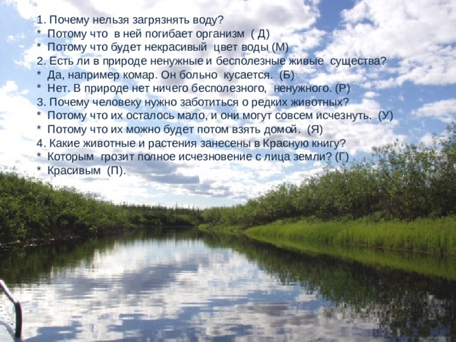 1. Почему нельзя загрязнять воду? * Потому что в ней погибает организм ( Д) * Потому что будет некрасивый цвет воды (М) 2. Есть ли в природе ненужные и бесполезные живые существа? * Да, например комар. Он больно кусается. (Б) * Нет. В природе нет ничего бесполезного, ненужного. (Р) 3. Почему человеку нужно заботиться о редких животных? * Потому что их осталось мало, и они могут совсем исчезнуть. (У) * Потому что их можно будет потом взять домой. (Я) 4. Какие животные и растения занесены в Красную книгу? * Которым грозит полное исчезновение с лица земли? (Г) * Красивым (П).