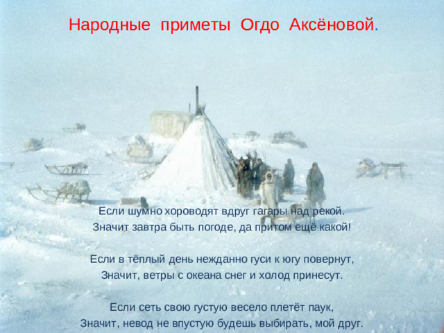 Народные приметы Огдо Аксёновой . Если шумно хороводят вдруг гагары над рекой. Значит завтра быть погоде, да притом ещё какой! Если в тёплый день нежданно гуси к югу повернут, Значит, ветры с океана снег и холод принесут. Если сеть свою густую весело плетёт паук, Значит, невод не впустую будешь выбирать, мой друг.