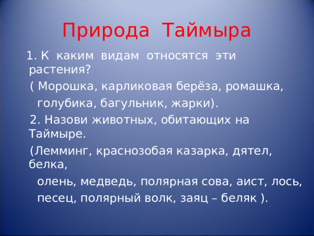 Природа Таймыра  1. К каким видам относятся эти растения?  ( Морошка, карликовая берёза, ромашка,  голубика, багульник, жарки).  2. Назови животных, обитающих на Таймыре.  (Лемминг, краснозобая казарка, дятел, белка,  олень, медведь, полярная сова, аист, лось,  песец, полярный волк, заяц – беляк ).