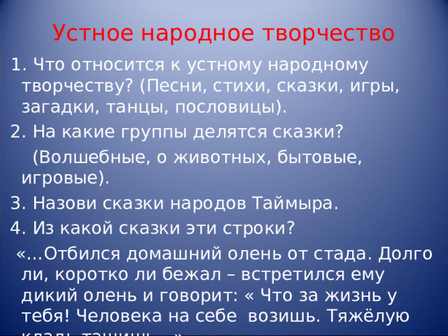 Устное народное творчество 1. Что относится к устному народному творчеству? (Песни, стихи, сказки, игры, загадки, танцы, пословицы).  2. На какие группы делятся сказки?  (Волшебные, о животных, бытовые, игровые).  3. Назови сказки народов Таймыра.  4. Из какой сказки эти строки?  «…Отбился домашний олень от стада. Долго ли, коротко ли бежал – встретился ему дикий олень и говорит: « Что за жизнь у тебя! Человека на себе возишь. Тяжёлую кладь тащишь…»