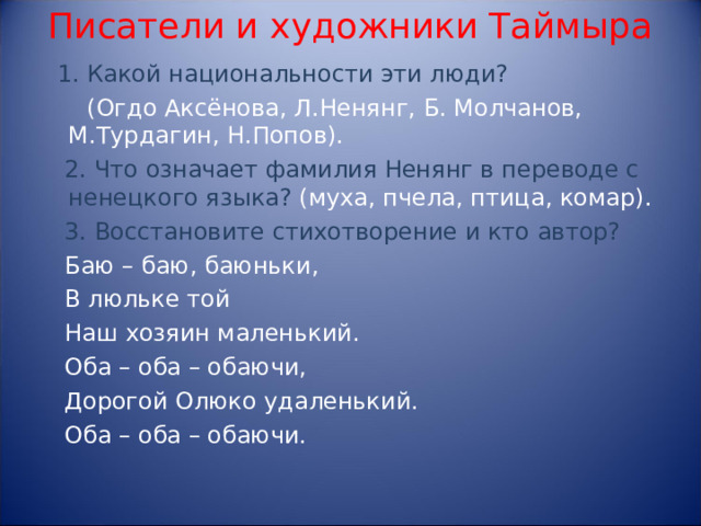 Писатели и художники Таймыра  1. Какой национальности эти люди?  (Огдо Аксёнова, Л.Ненянг, Б. Молчанов, М.Турдагин, Н.Попов).  2. Что означает фамилия Ненянг в переводе с ненецкого языка? (муха, пчела, птица, комар).  3. Восстановите стихотворение и кто автор?  Баю – баю, баюньки,  В люльке той  Наш хозяин маленький.  Оба – оба – обаючи,  Дорогой Олюко удаленький.  Оба – оба – обаючи.