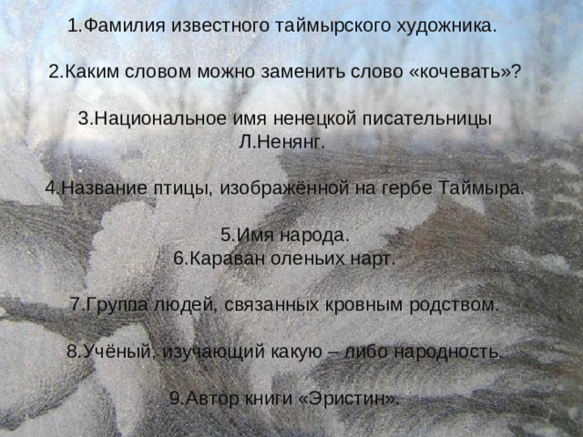 1.Фамилия известного таймырского художника.  2.Каким словом можно заменить слово «кочевать»?  3.Национальное имя ненецкой писательницы Л.Ненянг.  4.Название птицы, изображённой на гербе Таймыра.  5.Имя народа.  6.Караван оленьих нарт.  7.Группа людей, связанных кровным родством.  8.Учёный, изучающий какую – либо народность.  9.Автор книги «Эристин».