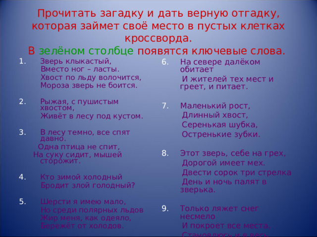 Прочитать загадку и дать верную отгадку, которая займет своё место в пустых клетках кроссворда.  В зелёном столбце  появятся ключевые слова.  Зверь клыкастый, На севере далёком обитает  Вместо ног – ласты.  Хвост по льду волочится,  Мороза зверь не боится.  И жителей тех мест и греет, и питает. Рыжая, с пушистым хвостом, Маленький рост,  Длинный хвост,  Серенькая шубка,  Остренькие зубки.  Живёт в лесу под кустом. В лесу темно, все спят давно. Этот зверь, себе на грех,  Одна птица не спит,  На суку сидит, мышей сторожит.  Дорогой имеет мех.  Двести сорок три стрелка  День и ночь палят в зверька. Кто зимой холодный Только ляжет снег несмело  И покроет все места,  Становлюсь и я весь белым,  Кроме кончика хвоста.  Бродит злой голодный? Шерсти я имею мало,  Но среди полярных льдов  Жир меня, как одеяло,  Бережёт от холодов.