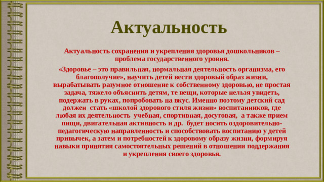 Актуальность Актуальность сохранения и укрепления здоровья дошкольников – проблема государственного уровня. «Здоровье – это правильная, нормальная деятельность организма, его благополучие», научить детей вести здоровый образ жизни, вырабатывать разумное отношение к собственному здоровью, не простая задача, тяжело объяснить детям, те вещи, которые нельзя увидеть, подержать в руках, попробовать на вкус. Именно поэтому детский сад должен стать «школой здо­рового стиля жизни» воспитанников, где любая их деятельность учебная, спортивная, досуговая, а также прием пищи, двига­тельная активность и др. будет носить оздоровительно-педагогическую направленность и способствовать воспитанию у детей привычек, а затем и потребностей к здоровому образу жизни, формируя навыки принятия самостоятельных решений в отно­шении поддержания и укрепления своего здоровья.