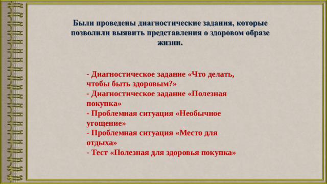 - Диагностическое задание «Что делать, чтобы быть здоровым?» - Диагностическое задание «Полезная покупка» - Проблемная ситуация «Необычное угощение» - Проблемная ситуация «Место для отдыха» - Тест «Полезная для здоровья покупка»