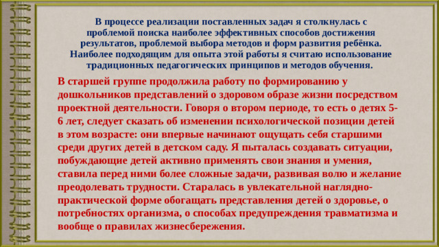 В процессе реализации поставленных задач я столкнулась с проблемой поиска наиболее эффективных способов достижения результатов, проблемой выбора методов и форм развития ребёнка. Наиболее подходящим для опыта этой работы я считаю использование традиционных педагогических принципов и методов обучения. В старшей группе продолжила работу по формированию у дошкольников представлений о здоровом образе жизни посредством проектной деятельности. Говоря о втором периоде, то есть о детях 5-6 лет, следует сказать об изменении психологической позиции детей в этом возрасте: они впервые начинают ощущать себя старшими среди других детей в детском саду. Я пыталась создавать ситуации, побуждающие детей активно применять свои знания и умения, ставила перед ними более сложные задачи, развивая волю и желание преодолевать трудности. Старалась в увлекательной наглядно-практической форме обогащать представления детей о здоровье, о потребностях организма, о способах предупреждения травматизма и вообще о правилах жизнесбережения.