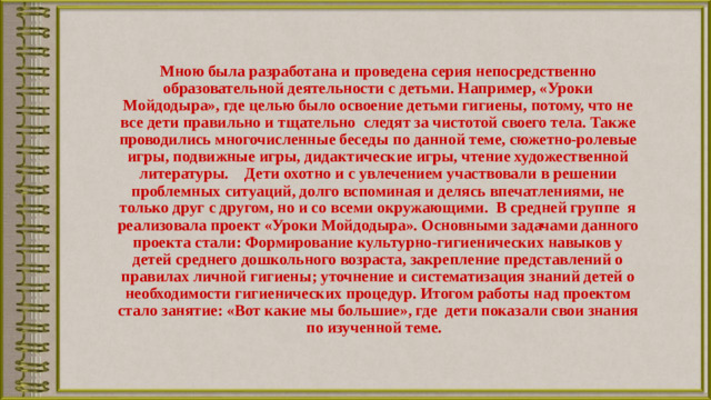 Мною была разработана и проведена серия непосредственно образовательной деятельности с детьми. Например, «Уроки Мойдодыра», где целью было освоение детьми гигиены, потому, что не все дети правильно и тщательно следят за чистотой своего тела. Также проводились многочисленные беседы по данной теме, сюжетно-ролевые игры, подвижные игры, дидактические игры, чтение художественной литературы. Дети охотно и с увлечением участвовали в решении проблемных ситуаций, долго вспоминая и делясь впечатлениями, не только друг с другом, но и со всеми окружающими. В средней группе я реализовала проект «Уроки Мойдодыра». Основными задачами данного проекта стали: Формирование культурно-гигиенических навыков у детей среднего дошкольного возраста, закрепление представлений о правилах личной гигиены; уточнение и систематизация знаний детей о необходимости гигиенических процедур. Итогом работы над проектом стало занятие: «Вот какие мы большие», где дети показали свои знания по изученной теме.