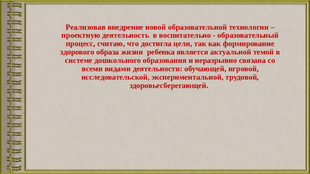 Реализовав внедрение новой образовательной технологии – проектную деятельность в воспитательно - образовательный процесс, считаю, что достигла цели, так как формирование здорового образа жизни ребенка является актуальной темой в системе дошкольного образования и неразрывно связана со всеми видами деятельности: обучающей, игровой, исследовательской, экспериментальной, трудовой, здоровьесберегающей.