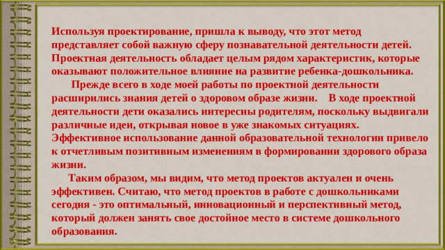 Используя проектирование, пришла к выводу, что этот метод представляет собой важную сферу познавательной деятельности детей. Проектная деятельность обладает целым рядом характеристик, которые оказывают положительное влияние на развитие ребенка-дошкольника.  Прежде всего в ходе моей работы по проектной деятельности расширились знания детей о здоровом образе жизни. В ходе проектной деятельности дети оказались интересны родителям, поскольку выдвигали различные идеи, открывая новое в уже знакомых ситуациях. Эффективное использование данной образовательной технологии привело к отчетливым позитивным изменениям в формировании здорового образа жизни.  Таким образом, мы видим, что метод проектов актуален и очень эффективен. Считаю, что метод проектов в работе с дошкольниками сегодня - это оптимальный, инновационный и перспективный метод, который должен занять свое достойное место в системе дошкольного образования.