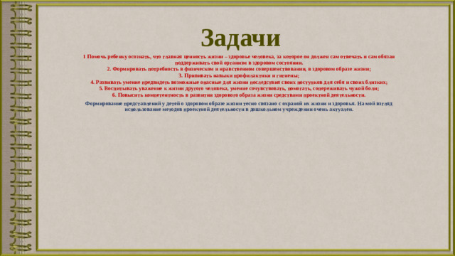 Задачи 1 Помочь ребенку осознать, что главная ценность жизни – здоровье человека, за которое он должен сам отвечать и сам обязан поддерживать свой организм в здоровом состоянии. 2. Формировать потребность в физическом и нравственном совершенствовании, в здоровом образе жизни; 3. Прививать навыки профилактики и гигиены; 4. Развивать умение предвидеть возможные опасные для жизни последствия своих поступков для себя и своих близких; 5. Воспитывать уважение к жизни другого человека, умение сочувствовать, помогать, сопереживать чужой боли; 6. Повысить компетентность в развитии здорового образа жизни средствами проектной деятельности. Формирование представлений у детей о здоровом образе жизни тесно связано с охраной их жизни и здоровья. На мой взгляд использование методов проектной деятельности в дошкольном учреждении очень актуален.